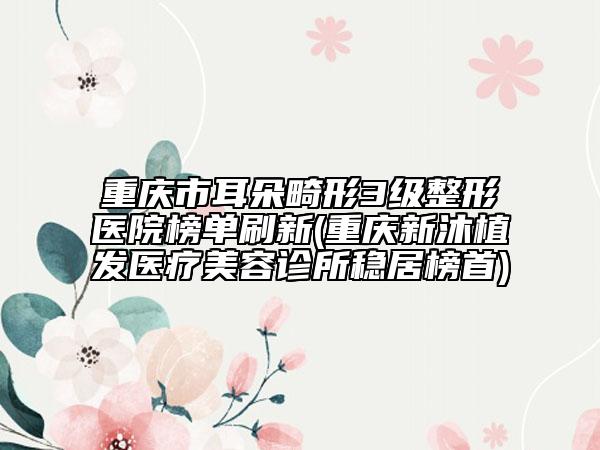 重庆市耳朵畸形3级整形医院榜单刷新(重庆新沐植发医疗美容诊所稳居榜首)
