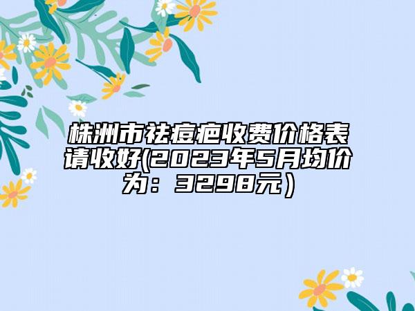 株洲市祛痘疤收费价格表请收好(2023年5月均价为：3298元）