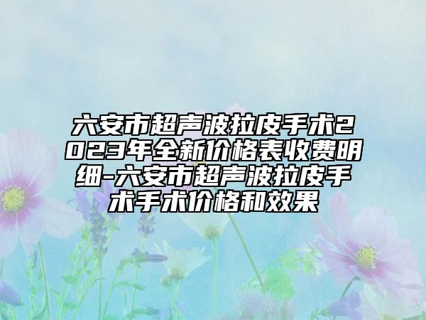 六安市超声波拉皮手术2023年全新价格表收费明细-六安市超声波拉皮手术手术价格和效果