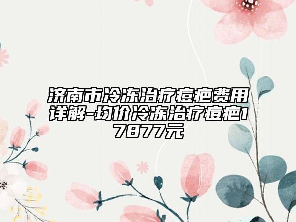 济南市冷冻治疗痘疤费用详解-均价冷冻治疗痘疤17877元