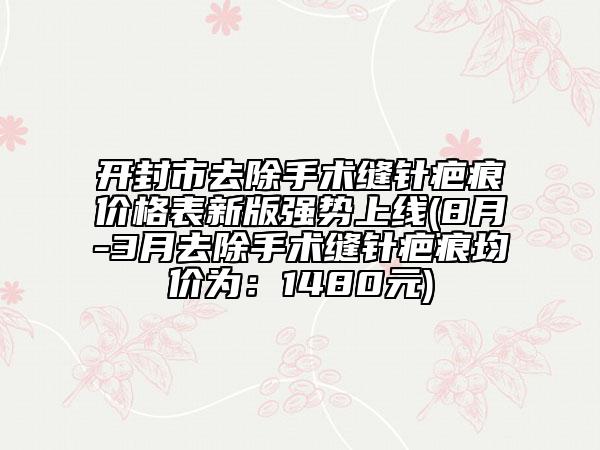 开封市去除手术缝针疤痕价格表新版强势上线(8月-3月去除手术缝针疤痕均价为：1480元)