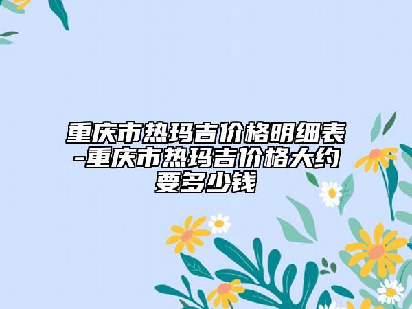 重庆市热玛吉价格明细表-重庆市热玛吉价格大约要多少钱