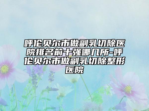 呼伦贝尔市做副乳切除医院排名前十强哪几所-呼伦贝尔市做副乳切除整形医院