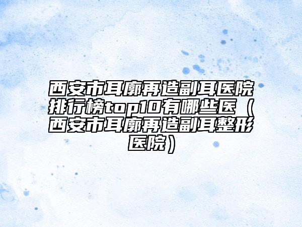 西安市耳廓再造副耳医院排行榜top10有哪些医（西安市耳廓再造副耳整形医院）