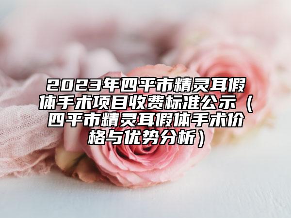 2023年四平市精灵耳假体手术项目收费标准公示（四平市精灵耳假体手术价格与优势分析）