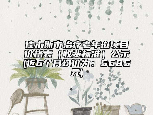佳木斯市治疗老年斑项目价格表（收费标准）公示(近6个月均价为：5685元)