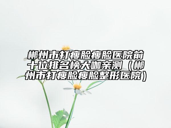 郴州市打瘦脸瘦脸医院前十位排名榜大咖亲测（郴州市打瘦脸瘦脸整形医院）