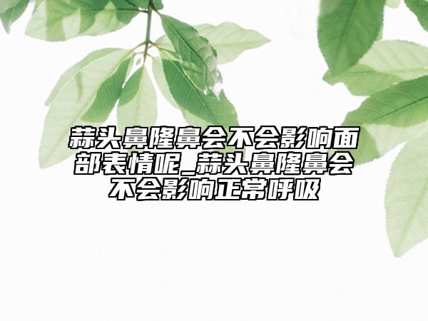 蒜头鼻隆鼻会不会影响面部表情呢_蒜头鼻隆鼻会不会影响正常呼吸