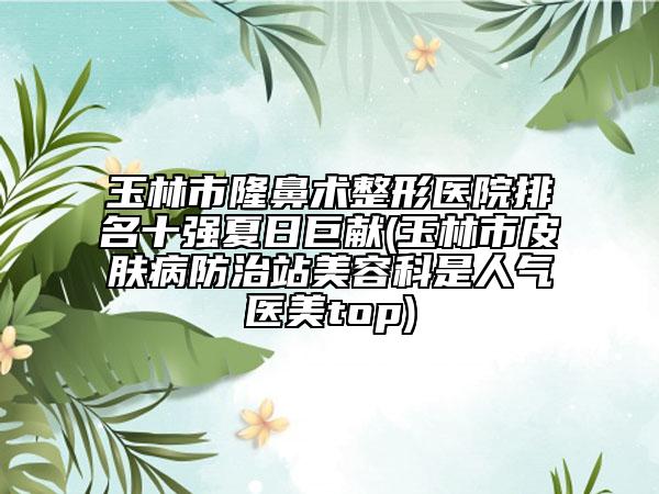 玉林市隆鼻术整形医院排名十强夏日巨献(玉林市皮肤病防治站美容科是人气医美top)