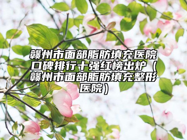 赣州市面部脂肪填充医院口碑排行十强红榜出炉（赣州市面部脂肪填充整形医院）