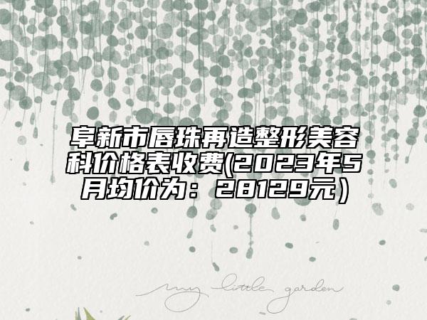阜新市唇珠再造整形美容科价格表收费(2023年5月均价为：28129元）
