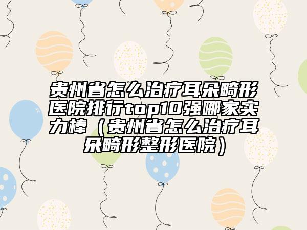 贵州省怎么治疗耳朵畸形医院排行top10强哪家实力棒（贵州省怎么治疗耳朵畸形整形医院）