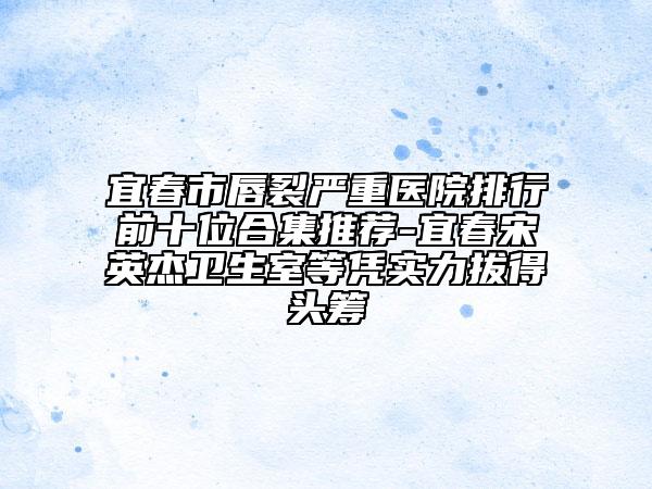 宜春市唇裂严重医院排行前十位合集推荐-宜春宋英杰卫生室等凭实力拔得头筹