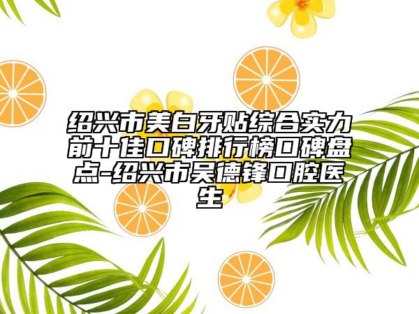绍兴市美白牙贴综合实力前十佳口碑排行榜口碑盘点-绍兴市吴德锋口腔医生