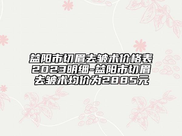 益阳市切眉去皱术价格表2023明细-益阳市切眉去皱术均价为2885元