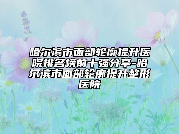 哈尔滨市面部轮廓提升医院排名榜前十强分享-哈尔滨市面部轮廓提升整形医院