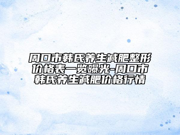 周口市韩氏养生减肥整形价格表一览曝光-周口市韩氏养生减肥价格行情