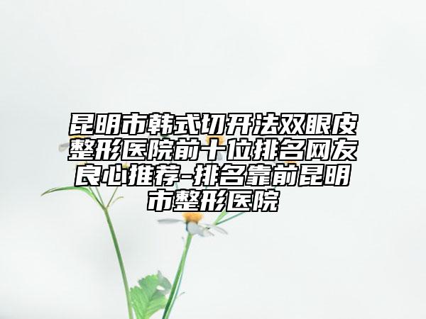 昆明市韩式切开法双眼皮整形医院前十位排名网友良心推荐-排名靠前昆明市整形医院