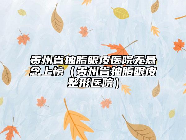 贵州省抽脂眼皮医院无悬念上榜（贵州省抽脂眼皮整形医院）