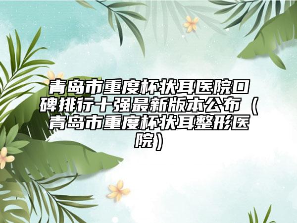 青岛市重度杯状耳医院口碑排行十强最新版本公布（青岛市重度杯状耳整形医院）