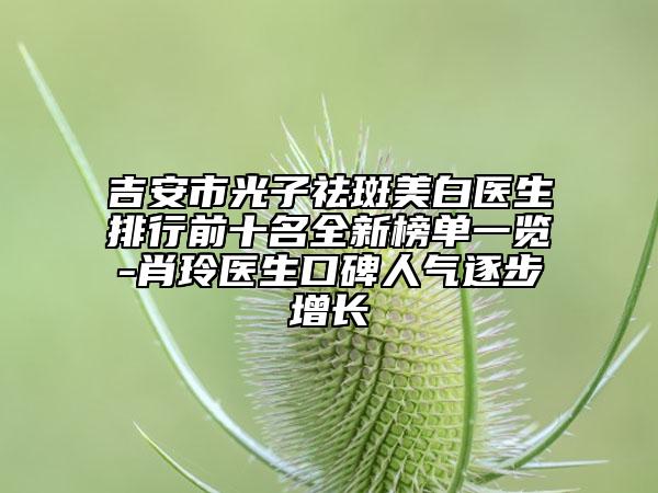 吉安市光子祛斑美白医生排行前十名全新榜单一览-肖玲医生口碑人气逐步增长