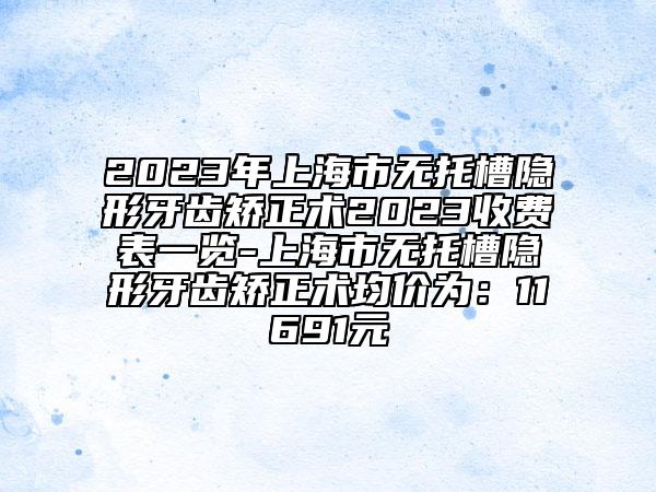 2023年上海市无托槽隐形牙齿矫正术2023收费表一览-上海市无托槽隐形牙齿矫正术均价为：11691元
