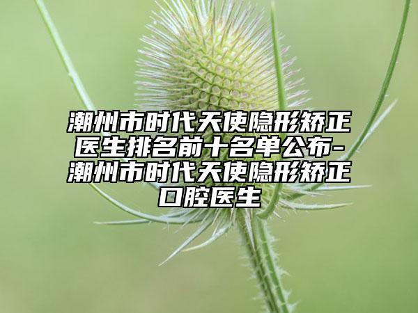 潮州市时代天使隐形矫正医生排名前十名单公布-潮州市时代天使隐形矫正口腔医生