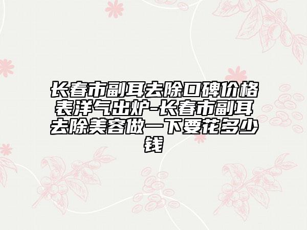 长春市副耳去除口碑价格表洋气出炉-长春市副耳去除美容做一下要花多少钱