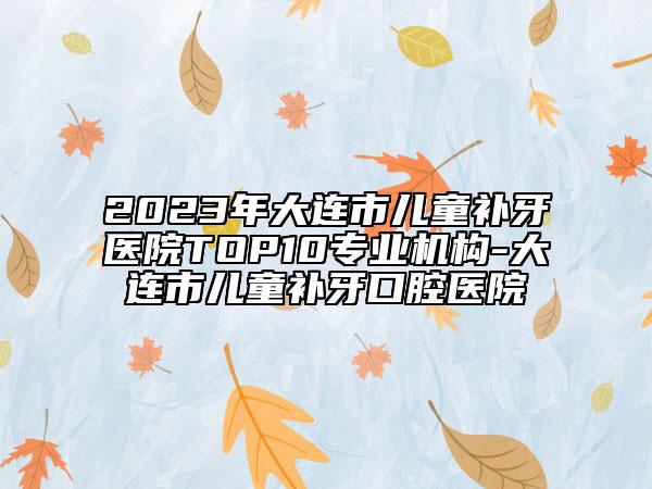 2023年大连市儿童补牙医院TOP10专业机构-大连市儿童补牙口腔医院