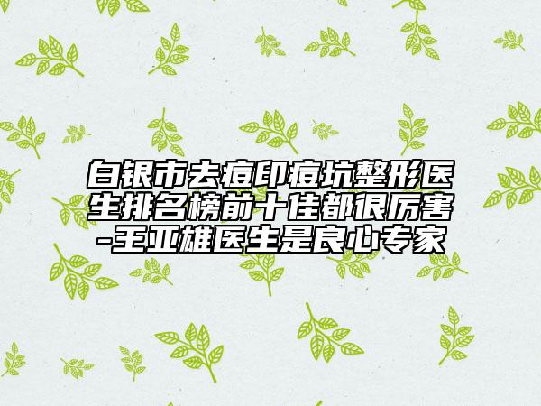 白银市去痘印痘坑整形医生排名榜前十佳都很厉害-王亚雄医生是良心专家