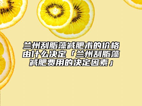 兰州刮脂藻减肥术的价格由什么决定「兰州刮脂藻减肥费用的决定因素」