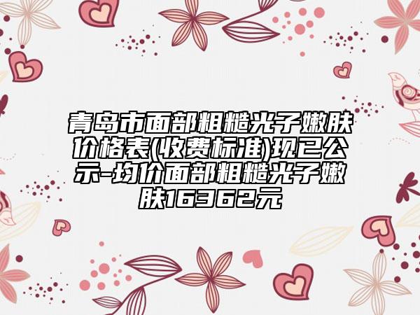 青岛市面部粗糙光子嫩肤价格表(收费标准)现已公示-均价面部粗糙光子嫩肤16362元