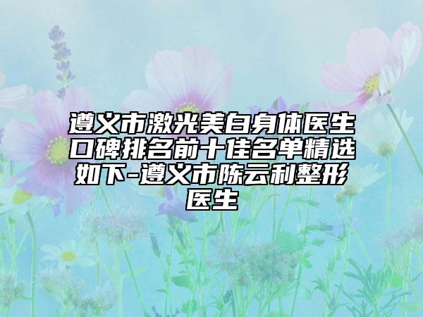 遵义市激光美白身体医生口碑排名前十佳名单精选如下-遵义市陈云利整形医生
