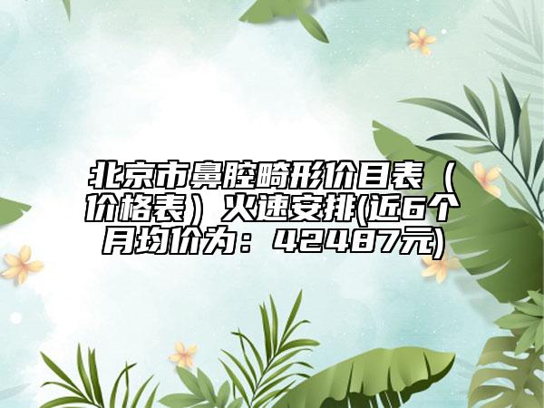 北京市鼻腔畸形价目表（价格表）火速安排(近6个月均价为：42487元)