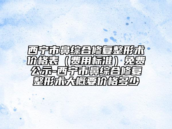 西宁市鼻综合修复整形术价格表（费用标准）免费公示-西宁市鼻综合修复整形术大概要价格多少