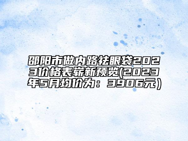 邵阳市做内路祛眼袋2023价格表崭新预览(2023年5月均价为：3906元）