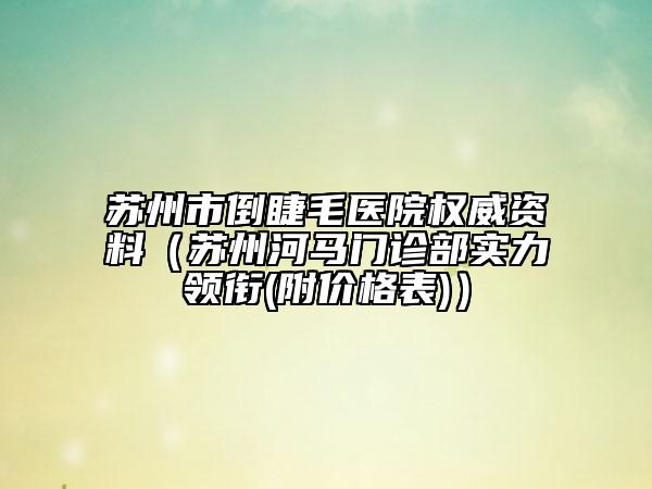 苏州市倒睫毛医院权威资料（苏州河马门诊部实力领衔(附价格表)）