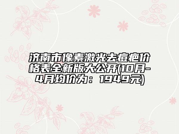 济南市像素激光去痘疤价格表全新版大公开(10月-4月均价为：1949元)