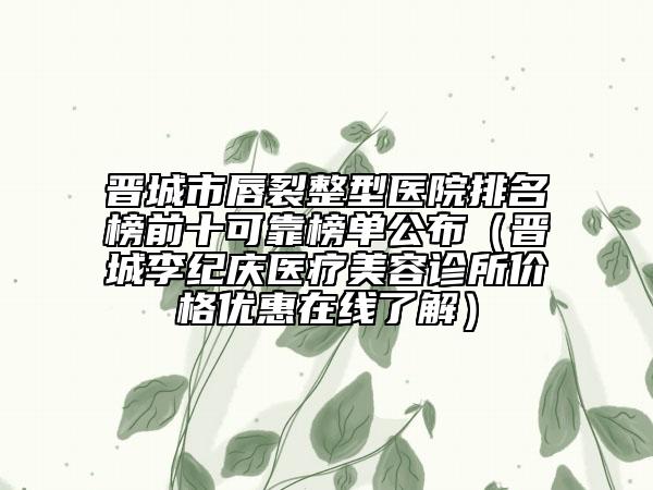 晋城市唇裂整型医院排名榜前十可靠榜单公布（晋城李纪庆医疗美容诊所价格优惠在线了解）