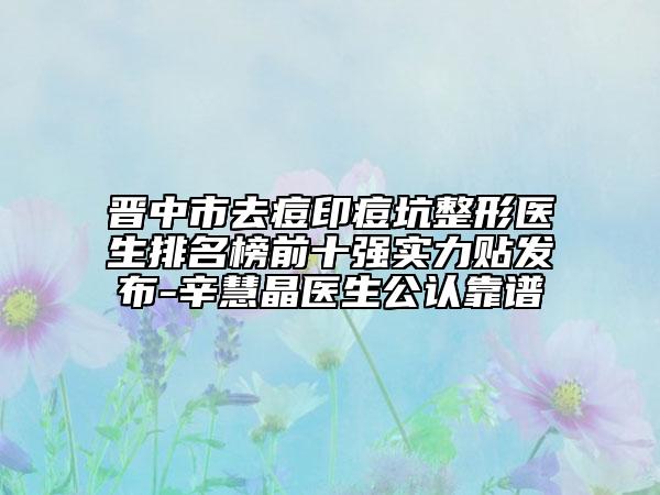晋中市去痘印痘坑整形医生排名榜前十强实力贴发布-辛慧晶医生公认靠谱