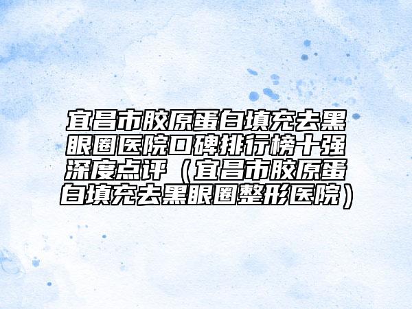 宜昌市胶原蛋白填充去黑眼圈医院口碑排行榜十强深度点评（宜昌市胶原蛋白填充去黑眼圈整形医院）