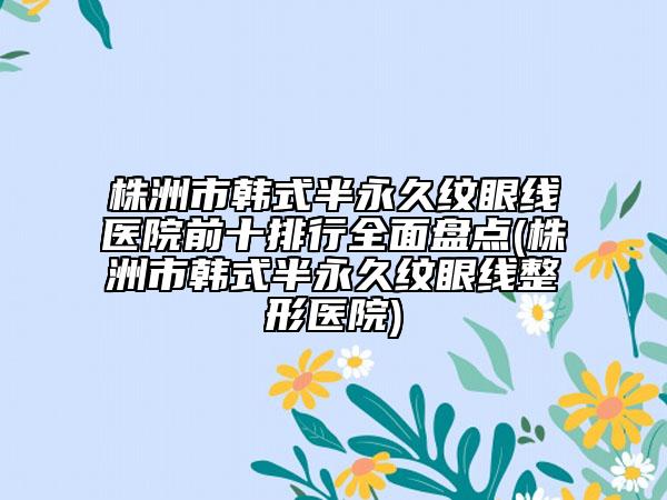 株洲市韩式半永久纹眼线医院前十排行全面盘点(株洲市韩式半永久纹眼线整形医院)