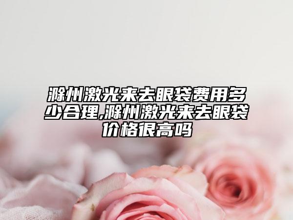 滁州激光来去眼袋费用多少合理,滁州激光来去眼袋价格很高吗