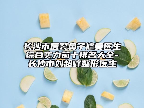 长沙市唇裂鼻子修复医生综合实力前十排名大全-长沙市刘超峰整形医生