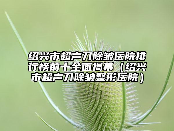 绍兴市超声刀除皱医院排行榜前十全面揭幕（绍兴市超声刀除皱整形医院）