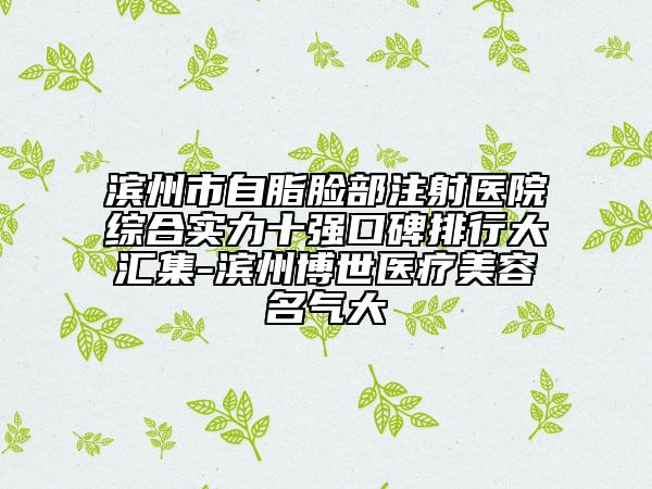 滨州市自脂脸部注射医院综合实力十强口碑排行大汇集-滨州博世医疗美容名气大