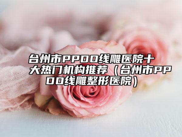 台州市PPDO线雕医院十大热门机构推荐（台州市PPDO线雕整形医院）