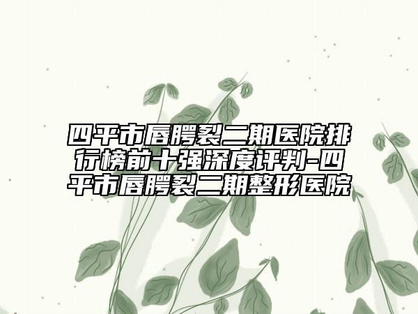 四平市唇腭裂二期医院排行榜前十强深度评判-四平市唇腭裂二期整形医院