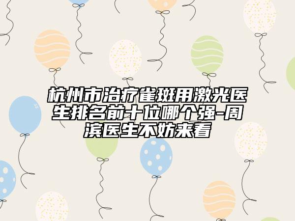 杭州市治疗雀斑用激光医生排名前十位哪个强-周滨医生不妨来看