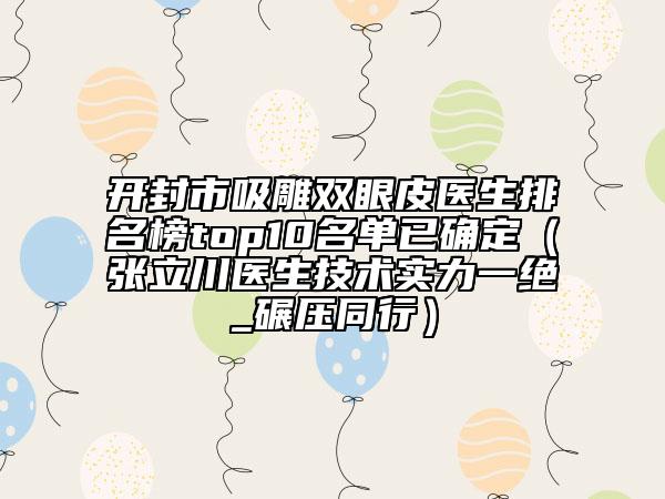 开封市吸雕双眼皮医生排名榜top10名单已确定（张立川医生技术实力一绝_碾压同行）